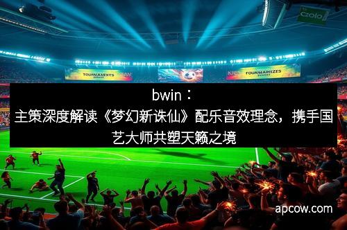bwin：主策深度解读《梦幻新诛仙》配乐音效理念，携手国艺大师共塑天籁之境
