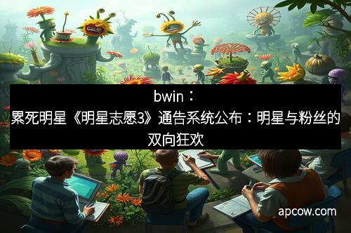 bwin：累死明星《明星志愿3》通告系统公布：明星与粉丝的双向狂欢